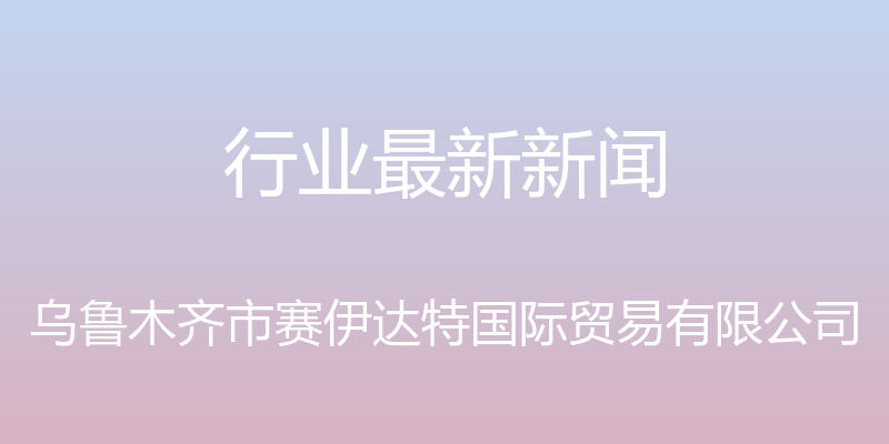 行业最新新闻 - 乌鲁木齐市赛伊达特国际贸易有限公司